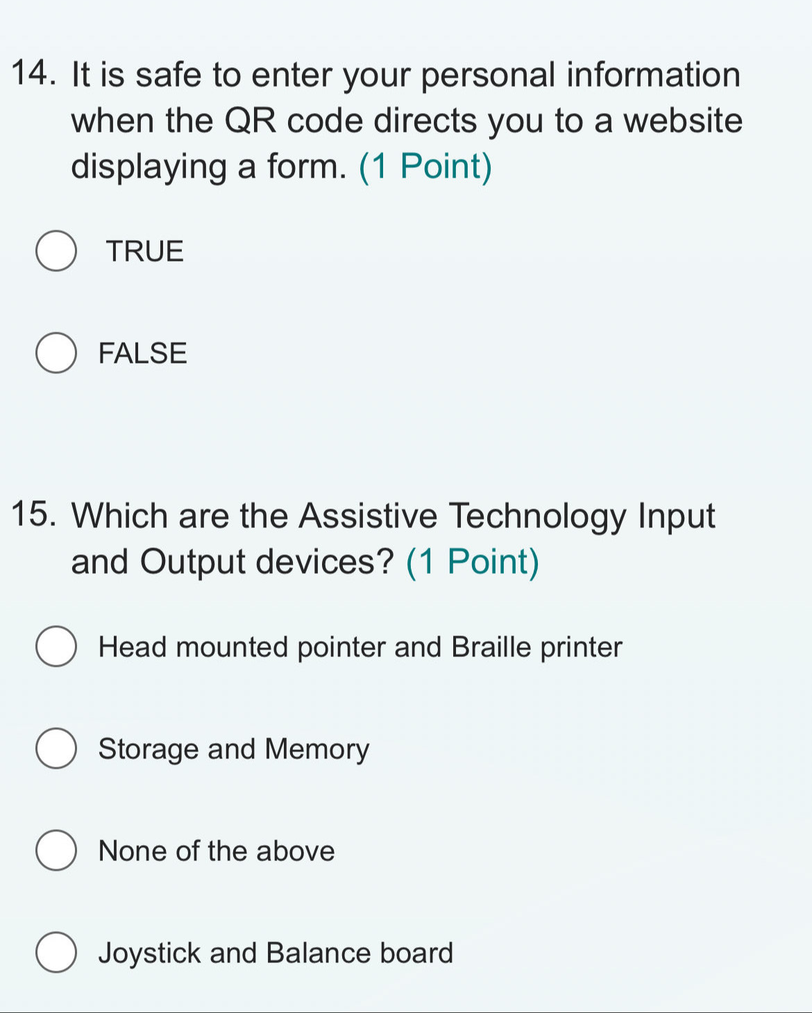 It is safe to enter your personal information
when the QR code directs you to a website
displaying a form. (1 Point)
TRUE
FALSE
15. Which are the Assistive Technology Input
and Output devices? (1 Point)
Head mounted pointer and Braille printer
Storage and Memory
None of the above
Joystick and Balance board