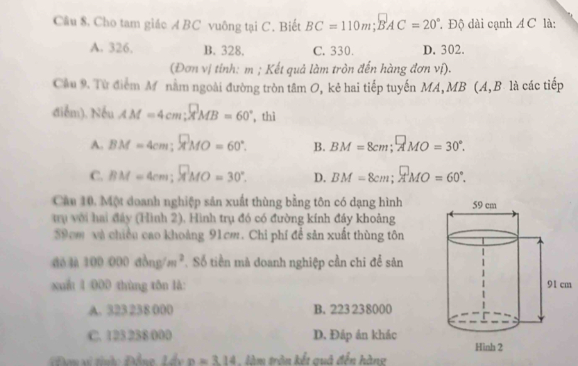 Cầu 8, Cho tam giác ABC vuông tại C. Biết BC=110m;BAC=20° * Độ dài cạnh A C là:
A. 326. B. 328. C. 330. D. 302.
(Đơn vị tinh: m; Kết quả làm tròn đến hàng đơn vị).
Cầu 9. Từ điểm Mô nằm ngoài đường tròn tâm O, kẻ hai tiếp tuyến MA, MB (A, B. là các tiếp
điễm). Nếu AM=4cm; AMB=60° , thì
A. BM=4cm; MO=60°. B. BM=8cm; ^□ MO=30°.
C. BM=4cm; MMO=30°. D. BM=8cm; AMO=60°. 
Cầu 10, Một doanh nghiệp sản xuất thùng bằng tôn có dạng hình
Tu với hai đây (Hình 2), Hình trụ đó có đường kính đảy khoảng
59cm và chiều cao khoảng 91cm. Chi phí để sản xuất thùng tôn
dé là 100000dbng/m^2. Số tiền mà doanh nghiệp cần chi để sản
xuấ 1 000 thùng tôn là: m
A. 323 238 000 B. 223 238000
C. 123 238 000 D. Đáp ản khác
Đơn si tihc Đồng Lầy p=3.14 làm tròn kết quô đến hàng