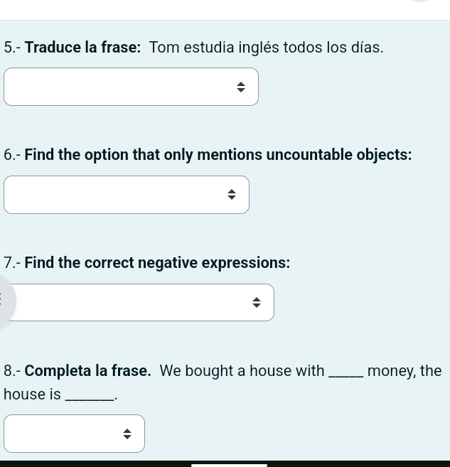 5.- Traduce la frase: Tom estudia inglés todos los días. 
6.- Find the option that only mentions uncountable objects: 
7.- Find the correct negative expressions: 
; 
8.- Completa la frase. We bought a house with _money, the 
house is _.