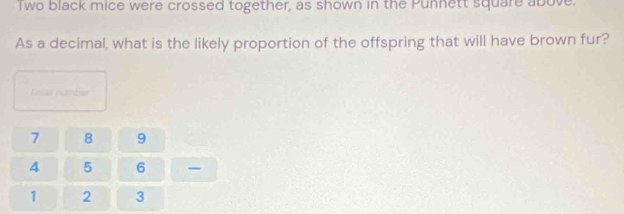 Two black mice were crossed together, as shown in the Punnett square above. 
As a decimal, what is the likely proportion of the offspring that will have brown fur? 
Eosas number
7 8 9
4 5 6
1 2 3