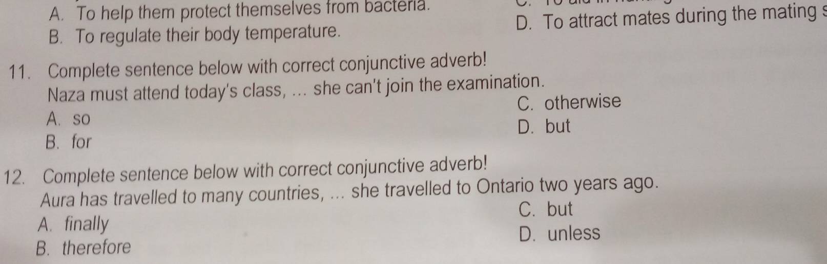 A. To help them protect themselves from bacteria.
B. To regulate their body temperature. D. To attract mates during the mating s
11. Complete sentence below with correct conjunctive adverb!
Naza must attend today's class, ... she can't join the examination.
A. so C. otherwise
D. but
B. for
12. Complete sentence below with correct conjunctive adverb!
Aura has travelled to many countries, ... she travelled to Ontario two years ago.
C. but
A. finally
D. unless
B. therefore