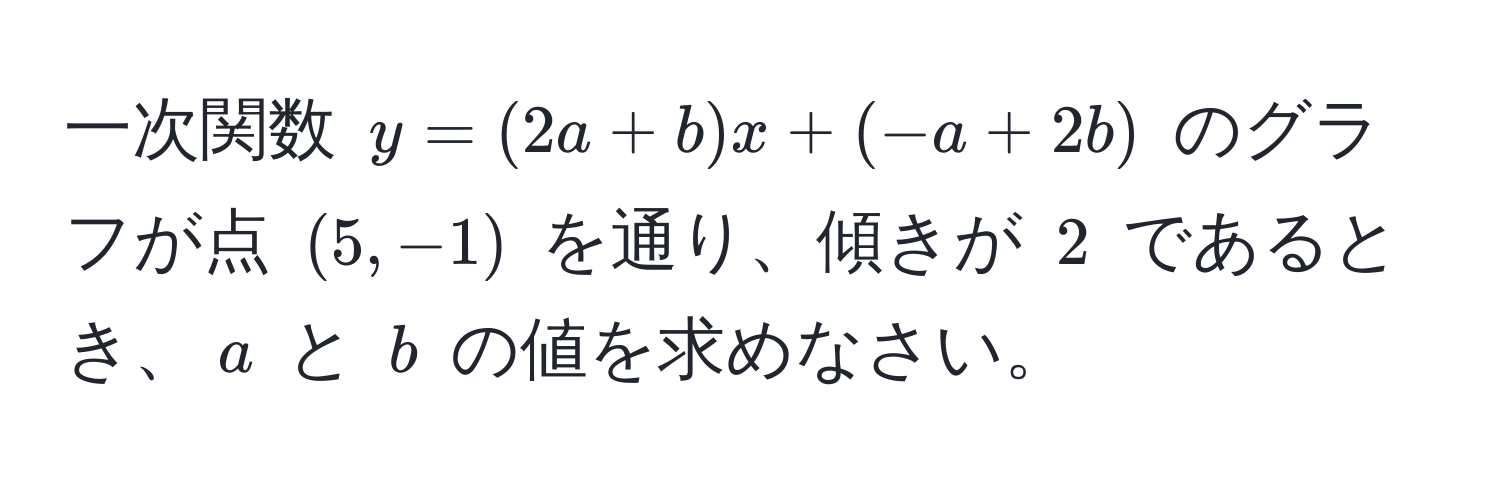 一次関数 $y = (2a + b)x + (-a + 2b)$ のグラフが点 $(5, -1)$ を通り、傾きが $2$ であるとき、$a$ と $b$ の値を求めなさい。