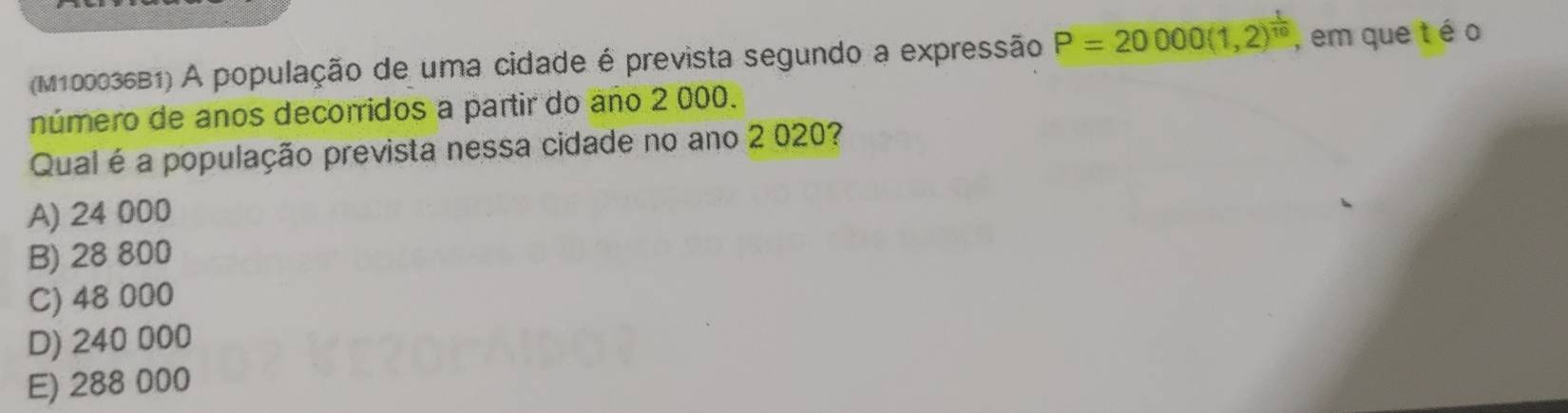 (M100036B1) A população de uma cidade é prevista segundo a expressão P=20000(1,2)^ 1/10  , em que t é o
número de anos decorridos a partir do año 2 000.
Qual é a população prevista nessa cidade no ano 2 020?
A) 24 000
B) 28 800
C) 48 000
D) 240 000
E) 288 000