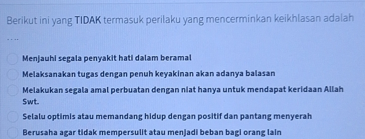 Berikut ini yang TIDAK termasuk perilaku yang mencerminkan keikhlasan adalah
….
Menjauhi segala penyakit hati dalam beramal
Melaksanakan tugas dengan penuh keyakinan akan adanya balasan
Melakukan segala amal perbuatan dengan niat hanya untuk mendapat keridaan Allah
Swt.
Selalu optimis atau memandang hidup dengan positif dan pantang menyerah
Berusaha agar tidak mempersulit atau menjadi beban bagi orang lain