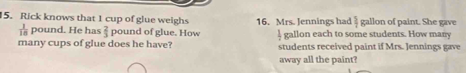 Rick knows that 1 cup of glue weighs allon of paint. She gave 
16. Mrs. Jennings had  5/7  b
 1/18  p ound. He has  2/3  pound of glue. How  1/7  gallon each to some students. How many 
many cups of glue does he have? students received paint if Mrs. Jennings gave 
away all the paint?