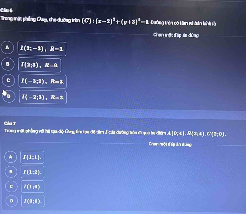 Trong mặt phẳng Oxy, cho đường tròn (C):(x-2)^2+(y+3)^2=9.. Đường tròn có tâm và bán kính là
Chọn một đáp án đúng
A I(2;-3), R=3.
B I(2;3), R=9.
I(-3;2), R=3.
D I(-2;3), R=3. 
Câu 7
Trong mặt phầng với hệ tọa độ O±y, tìm tọa độ tâm I của đường tròn đi qua ba điểm A(0;4), B(2;4), C(2;0). 
Chọn một đáp án đúng
A I(1;1).
B I(1;2).
C I(1;0).
D I(0;0).