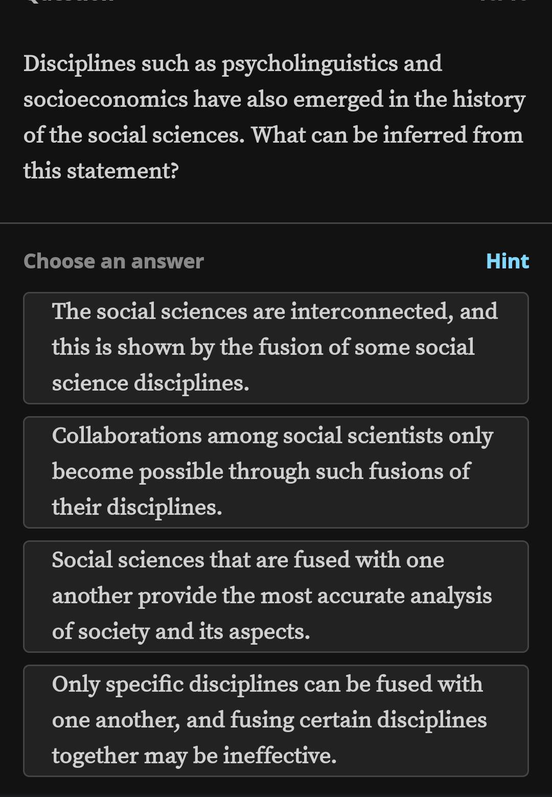 Disciplines such as psycholinguistics and
socioeconomics have also emerged in the history
of the social sciences. What can be inferred from
this statement?
Choose an answer Hint
The social sciences are interconnected, and
this is shown by the fusion of some social
science disciplines.
Collaborations among social scientists only
become possible through such fusions of
their disciplines.
Social sciences that are fused with one
another provide the most accurate analysis
of society and its aspects.
Only specific disciplines can be fused with
one another, and fusing certain disciplines
together may be ineffective.