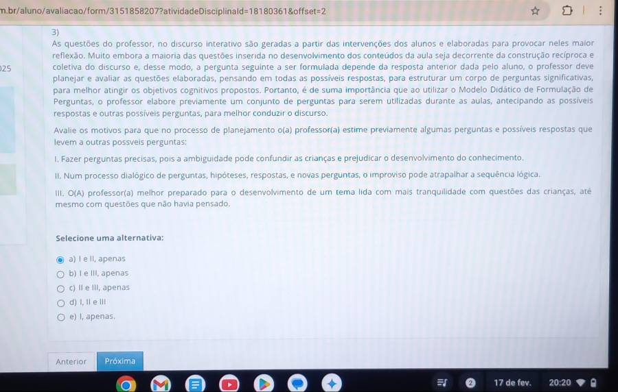 br/aluno/avaliacao/form/3151858207?atividadeDisciplinald=18180361&offset=2
3)
As questões do professor, no discurso interativo são geradas a partir das intervenções dos alunos e elaboradas para provocar neles maior
reflexão. Muito embora a maioria das questões inserida no desenvolvimento dos conteúdos da aula seja decorrente da construção recíproca e
25 coletiva do discurso e, desse modo, a pergunta seguinte a ser formulada depende da resposta anterior dada pelo aluno, o professor deve
planejar e avaliar as questões elaboradas, pensando em todas as possíveis respostas, para estruturar um corpo de perguntas significativas,
para melhor atingir os objetivos cognitivos propostos. Portanto, é de suma importância que ao utilizar o Modelo Didático de Formulação de
Perguntas, o professor elabore previamente um conjunto de perguntas para serem utilizadas durante as aulas, antecipando as possíveis
respostas e outras possíveis perguntas, para melhor conduzir o discurso.
Avalie os motivos para que no processo de planejamento o(a) professor(a) estime previamente algumas perguntas e possíveis respostas que
levem a outras possveis perguntas:
I. Fazer perguntas precisas, pois a ambiguidade pode confundir as crianças e prejudicar o desenvolvimento do conhecimento.
II. Num processo dialógico de perguntas, hipóteses, respostas, e novas perguntas, o improviso pode atrapalhar a sequência lógica.
III. O(A) professor(a) melhor preparado para o desenvolvimento de um tema lida com mais tranquilidade com questões das crianças, até
mesmo com questões que não havia pensado.
Selecione uma alternativa:
a) I e II, apenas
b) I e III, apenas
c) II e III, apenas
d) I, I eⅢ
e) I, apenas.
Anterior Próxima
17 de fev. 20:20