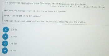 The butcher has 8 packages of meat. The weights of 7 of the packages are given below
2.6 (bs. 2.8 1bs.. 2 2 1bs; 2. 1 ibs; 2.5 lbs. ; 1. 8 lbs; . 3.1 lbs
He knows the average weight of all of the packages is 2. 5 pounds.
What is the weight of the 6ith package?
Hint: Uise the formula sheet to determine the formulals) needed to solve the problem.
A 2. 9. übs
B 2.5lbs.
C 30 b
D 20 los