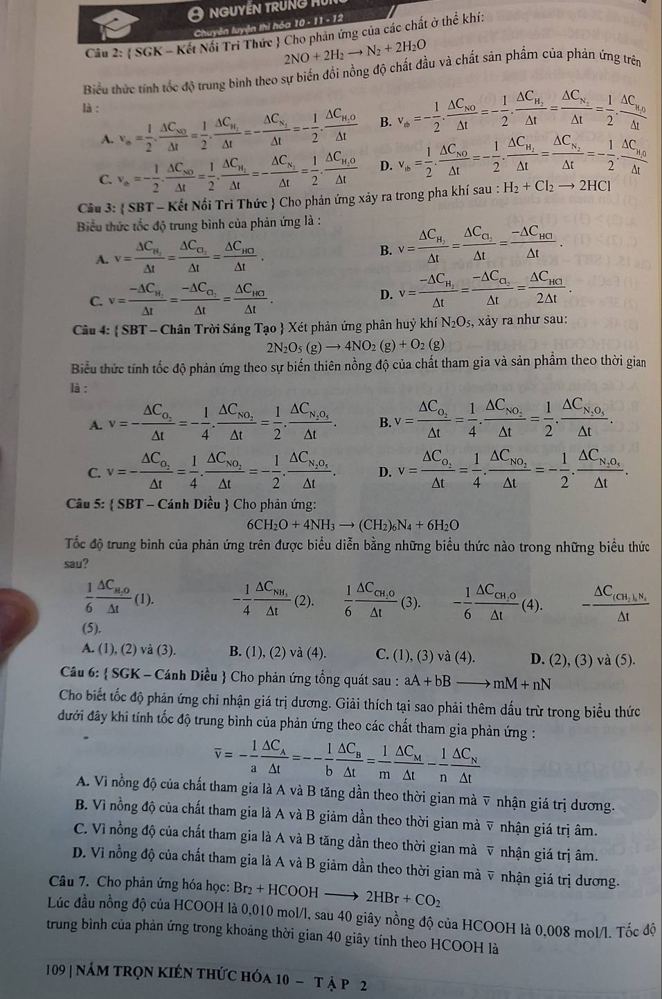 nguyễn trung mu
Chuyên luyện thi hóa 10 - 11 - 12
Câu 2:  SGK - Kết Nổi Trì Thức  Cho phản ứng của các chất ở thể khí:
2NO+2H_2to N_2+2H_2O
Biểu thức tính tốc độ trung bình theo sự biển đồi nồng độ chất đầu và chất sản phẩm của phản ứng trên
là :
A. v_∈fty = 1/2 · frac △ C_N0△ t= 1/2 · frac △ C_N_2△ t=-frac △ C_N_2△ t=- 1/2 .frac △ C_H_2O△ t B.
C. v_a=- 1/2 · frac △ C_NO△ t= 1/2 · frac △ C_H_2△ t=-frac △ C_N_2△ t= 1/2 .frac △ C_H_2O△ t D. v_th= 1/2 · frac △ C_NO△ t=- 1/2 · frac △ C_H_2△ t=frac △ C_N_2△ t=- 1/2 .frac △ C_H_O△ t
Cầu 3:  SBT - Kết Nối Tri Thức  Cho phản ứng xảy ra trong pha khí sau : H_2+Cl_2to 2HCl
Biểu thức tốc độ trung bình của phản ứng là :
A. v=frac △ C_H_2△ t=frac △ C_O_2△ t=frac △ C_HG△ t. B. v=frac △ C_H_2Delta t=frac Delta C_2△ t=frac -△ C_HCI△ t.
C. v=frac -△ C_H_2△ t=frac -△ C_O_2△ t=frac △ C_HO△ t. D. v=frac -△ C_H_2△ t=frac -△ C_O_2△ t=frac △ C_HC2△ t.
Câu 4:  SBT - Chân Trời Sáng Tạo  Xét phản ứng phân huỳ khí N_2O_5, xảy ra như sau:
2N_2O_5(g)to 4NO_2(g)+O_2(g)
Biểu thức tính tốc độ phản ứng theo sự biến thiên nồng độ của chất tham gia và sản phẩm theo thời gian
là :
A. v=-frac △ C_O_2△ t=- 1/4 .frac △ C_NO_2△ t= 1/2 .frac △ C_N_2O_5△ t. B. v=frac △ C_O_2△ t= 1/4 .frac △ C_NO_2△ t= 1/2 .frac △ C_N_2O_5△ t.
C.
D. v=frac △ C_o_2△ t= 1/4 .frac △ C_No_2△ t=- 1/2 .frac △ C_N_2O_4△ t.
Câu 5:  SBT - Cánh Diều  Cho phản ứng:
6CH_2O+4NH_3to (CH_2)_6N_4+6H_2O
Tốc độ trung bình của phản ứng trên được biểu diễn bằng những biểu thức nào trong những biểu thức
sau?
 1/6 frac △ C_H,O△ t(1).
- 1/4 frac △ C_NH_1△ t (2).  1/6 frac △ C_CH_1O△ t (3). - 1/6 frac △ C_CH,0△ t(4).
(5).
A. (1), (2) và (3). B. (1), (2) và (4). C. (1), (3) và (4). D. (2), (3) và (5).
Câu 6:  SGK - Cánh Diều  Cho phản ứng tổng quát sau : aA+bB to mM+nN
Cho biết tốc độ phản ứng chi nhận giá trị dương. Giải thích tại sao phải thêm dấu trừ trong biểu thức
đưới đây khi tính tốc độ trung bình của phản ứng theo các chất tham gia phản ứng :
overline v=- 1/a frac △ C_A△ t=-- 1/b frac △ C_B△ t= 1/m frac △ C_M△ t- 1/n frac △ C_N△ t
A. Vì nổng độ của chất tham gia là A và B tăng dần theo thời gian mà ▽ nhận giá trị dương.
B. Vì nồng độ của chất tham gia là A và B giảm dần theo thời gian mà ỹ nhận giá trị âm.
C. Vì nồng độ của chất tham gia là A và B tăng dần theo thời gian mà v nhận giá trị âm.
D. Vì nồng độ của chất tham gia là A và B giảm dần theo thời gian mà v nhận giá trị dương.
Câu 7. Cho phản ứng hóa học: Br_2+HCOOHto 2HBr+CO_2
Lúc đầu nồng độ của HCOOH là 0,010 mol/l, sau 40 giây nồng độ của HCOOH là 0,008 mol/l. Tốc độ
trung bình của phản ứng trong khoảng thời gian 40 giây tính theo HCOOH là
109 | nám trọn kIến thức hóa 10-T À p 2