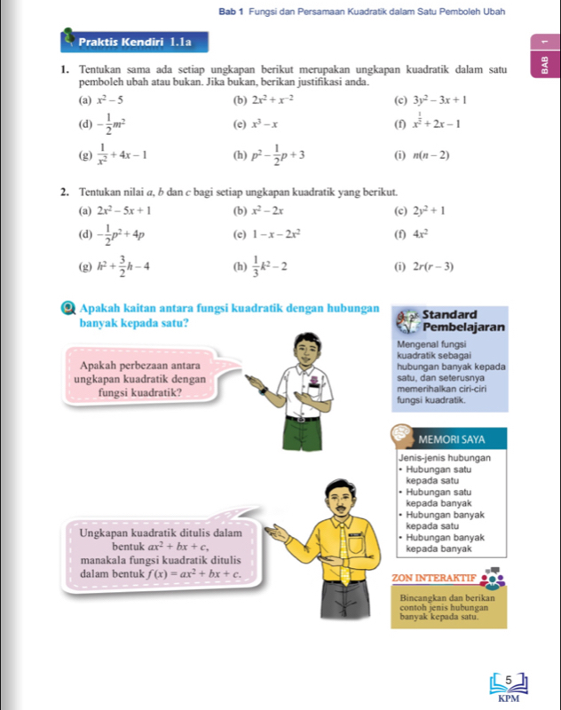 Bab 1 Fungsi dan Persamaan Kuadratik dalam Satu Pemboleh Ubah
Praktis Kendiri 1.1a
1. Tentukan sama ada setiap ungkapan berikut merupakan ungkapan kuadratik dalam satu
pemboleh ubah atau bukan. Jika bukan, berikan justifikasi anda.
(a) x^2-5 (b) 2x^2+x^(-2) (c) 3y^2-3x+1
(d) - 1/2 m^2 x^3-x (f) x^(frac 1)2+2x-1
(e)
(g)  1/x^2 +4x-1 (h) p^2- 1/2 p+3 (i) n(n-2)
2. Tentukan nilai a, b dan c bagi setiap ungkapan kuadratik yang berikut.
(a) 2x^2-5x+1 (b) x^2-2x (c) 2y^2+1
(d) - 1/2 p^2+4p (c) 1-x-2x^2 (f) 4x^2
(g) h^2+ 3/2 h-4 (h)  1/3 k^2-2 (i) 2r(r-3)
@ Apakah kaitan antara fungsi kuadratik dengan hubungan Standard
banyak kepada satu? Pembelajaran
Mengenal fungsi
kuadratik sebagai
Apakah perbezaan antara hubungan banyak kepada
ungkapan kuadratik dengan satu, dan seterusnya
fungsi kuadratik? fungsi kuadratik. memerihalkan ciri-ciri
MEMORI SAYA
Jenis-jenis hubungan
• Hubungan satu
kepada satu
- Hubungan satu
kepada banyak
Hubungan banyak
kepada satu
Ungkapan kuadratik ditulis dalam Hubungan banyak
bentuk ax^2+bx+c, kepada banyak
manakala fungsi kuadratik ditulis
dalam bentuk f(x)=ax^2+bx+c. ZON INTERAKTIF
Bincangkan dan berikan
contoh jenis hubungan
banyak kepada satu.
[5]
KPM