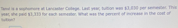 Tanvi is a sophomore at Lancaster College. Last year, tuition was $3,030 per semester. This
year, she paid $3,333 for each semester. What was the percent of increase in the cost of 
tuition?