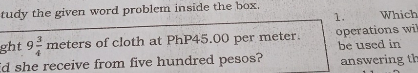 tudy the given word problem inside the box. 
1. Which 
ght 9 3/4 meters of cloth at PhP45.00 per meter. operations wil 
be used in 
id she receive from five hundred pesos? 
answeringth