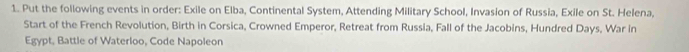 Put the following events in order: Exile on Elba, Continental System, Attending Military School, Invasion of Russia, Exile on St. Helena, 
Start of the French Revolution, Birth in Corsica, Crowned Emperor, Retreat from Russia, Fall of the Jacobins, Hundred Days, War in 
Egypt, Battle of Waterloo, Code Napoleon