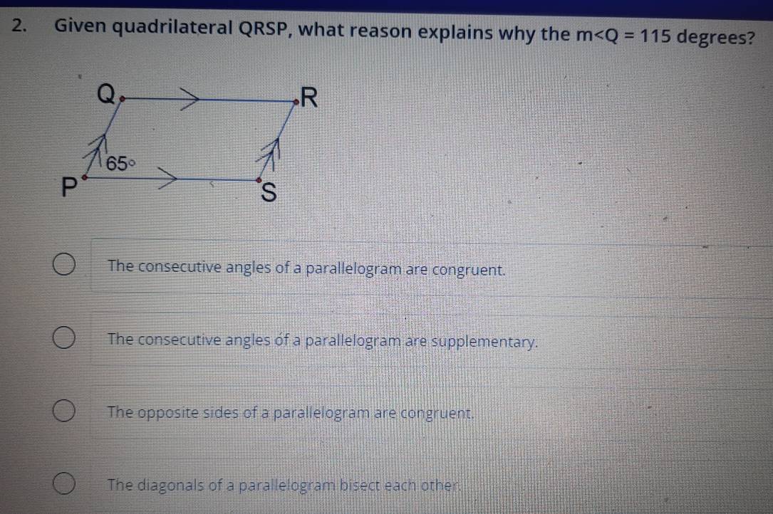 Given quadrilateral QRSP, what reason explains why the m∠ Q=115 degrees?
The consecutive angles of a parallelogram are congruent.
The consecutive angles of a parallelogram are supplementary.
The opposite sides of a parallelogram are congruent.
The diagonals of a parallelogram bisect each other