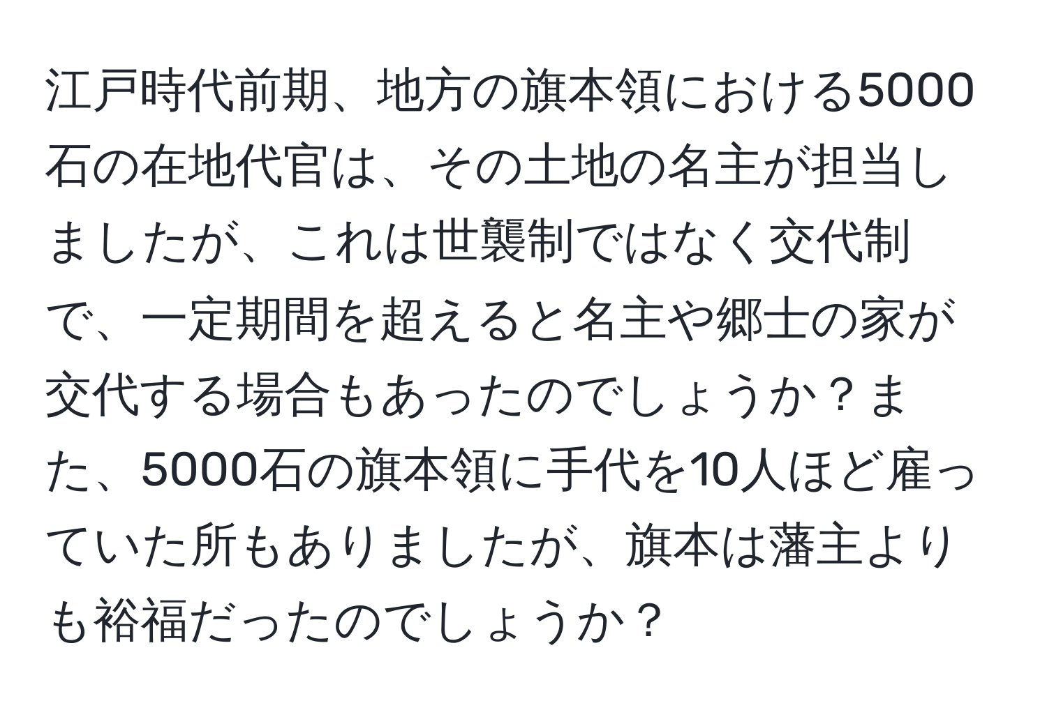 江戸時代前期、地方の旗本領における5000石の在地代官は、その土地の名主が担当しましたが、これは世襲制ではなく交代制で、一定期間を超えると名主や郷士の家が交代する場合もあったのでしょうか？また、5000石の旗本領に手代を10人ほど雇っていた所もありましたが、旗本は藩主よりも裕福だったのでしょうか？