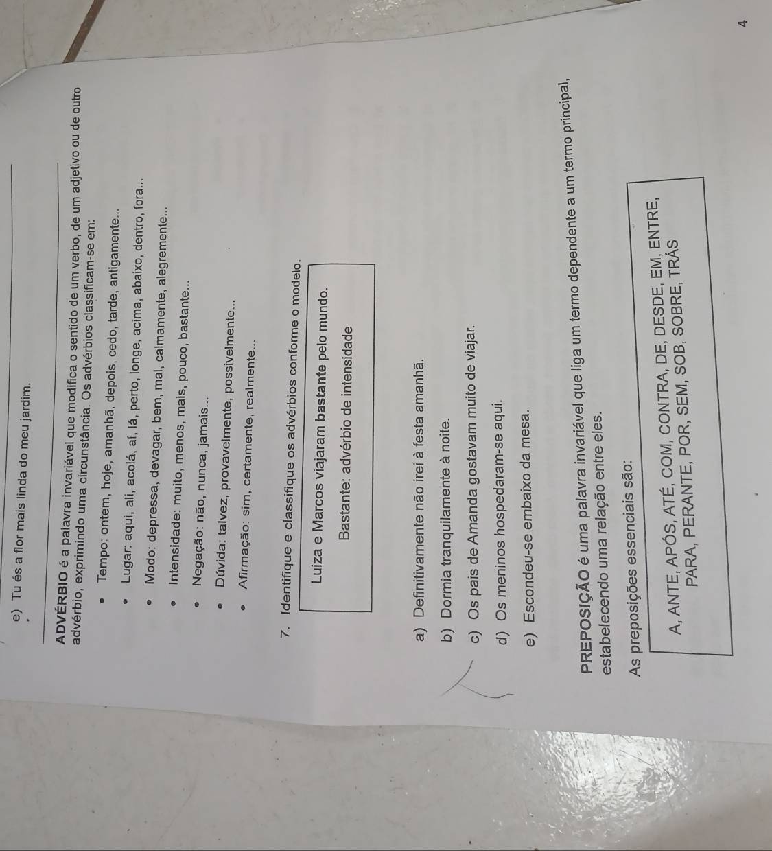 Tu és a flor mais linda do meu jardim.
_
ADVÉRBIO é a palavra invariável que modifica o sentido de um verbo, de um adjetivo ou de outro
advérbio, exprimindo uma circunstância. Os advérbios classificam-se em:
Tempo: ontem, hoje, amanhã, depois, cedo, tarde, antigamente...
Lugar: aqui, ali, acolá, aí, lá, perto, longe, acima, abaixo, dentro, fora...
Modo: depressa, devagar, bem, mal, calmamente, alegremente...
Intensidade: muito, menos, mais, pouco, bastante...
Negação: não, nunca, jamais...
Dúvida: talvez, provavelmente, possivelmente...
Afirmação: sim, certamente, realmente...
7. Identifique e classifique os advérbios conforme o modelo.
Luiza e Marcos viajaram bastante pelo mundo.
Bastante: advérbio de intensidade
a) Definitivamente não irei à festa amanhã.
b) Dormia tranquilamente à noite.
c) Os pais de Amanda gostavam muito de viajar.
d) Os meninos hospedaram-se aqui.
e) Escondeu-se embaixo da mesa.
PREPOSIÇÃO é uma palavra invariável que liga um termo dependente a um termo principal,
estabelecendo uma relação entre eles.
As preposições essenciais são:
A, ANTE, APÓS, ATÉ, COM, CONTRA, DE, DESDE, EM, ENTRE,
PARA, PERANTE, POR, SEM, SOB, SOBRE, TRÁS
4