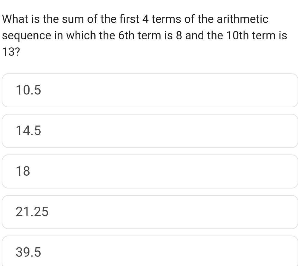 What is the sum of the first 4 terms of the arithmetic
sequence in which the 6th term is 8 and the 10th term is
13?
10.5
14.5
18
21.25
39.5