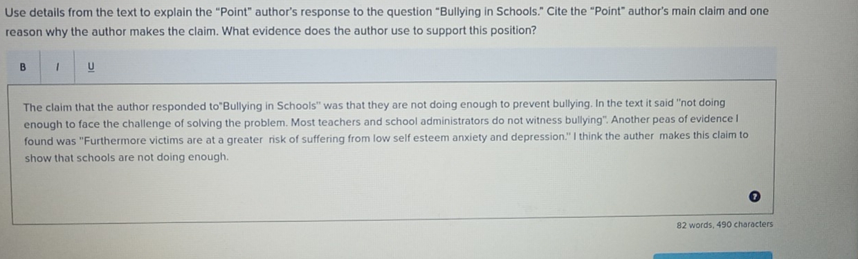 Use details from the text to explain the “Point” author’s response to the question “Bullying in Schools.” Cite the “Point” author’s main claim and one 
reason why the author makes the claim. What evidence does the author use to support this position? 
B 1 U 
The claim that the author responded to° Bullying in Schools" was that they are not doing enough to prevent bullying. In the text it said "not doing 
enough to face the challenge of solving the problem. Most teachers and school administrators do not witness bullying". Another peas of evidence I 
found was ''Furthermore victims are at a greater risk of suffering from low self esteem anxiety and depression.'' I think the auther makes this claim to 
show that schools are not doing enough.
82 words, 490 characters