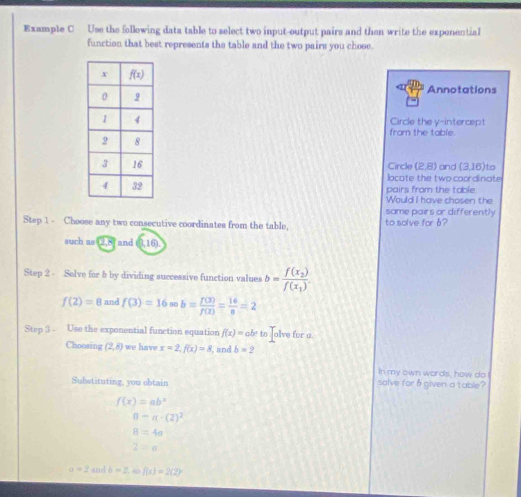 Example C Use the following data table to select two input-output pairs and then write the exponential
function that best represents the table and the two pairs you chose.
Annotations
Circle the y-intercept
fram the table.
Circle (2,8) and (3,16) to
locate the two coordinate
pairs from the table.
Would I have chosen the
same pairs or differently
Step 1 - Choose any two consecutive coordinates from the table, to solve for b?
such as (2,8) and (6,16).
Step 2 - Solve for 6 by dividing successive function values b=frac f(x_2)f(x_1).
f(2)=8 and f(3)=16 80 b= f(3)/f(2) = 16/8 =2
Step 3 - Use the exponential function equation f(x)=ab^x to : olve for a.
Choosing (2,8) we have x=2,f(x)=8 , and b=2
In my own words, how do I
Substituting, you obtain solve for h given a table?
f(x)=ab^x
8-a· (2)^2
8=4a
2=a
a=2 and b=2,60f(x)=2(2)^x