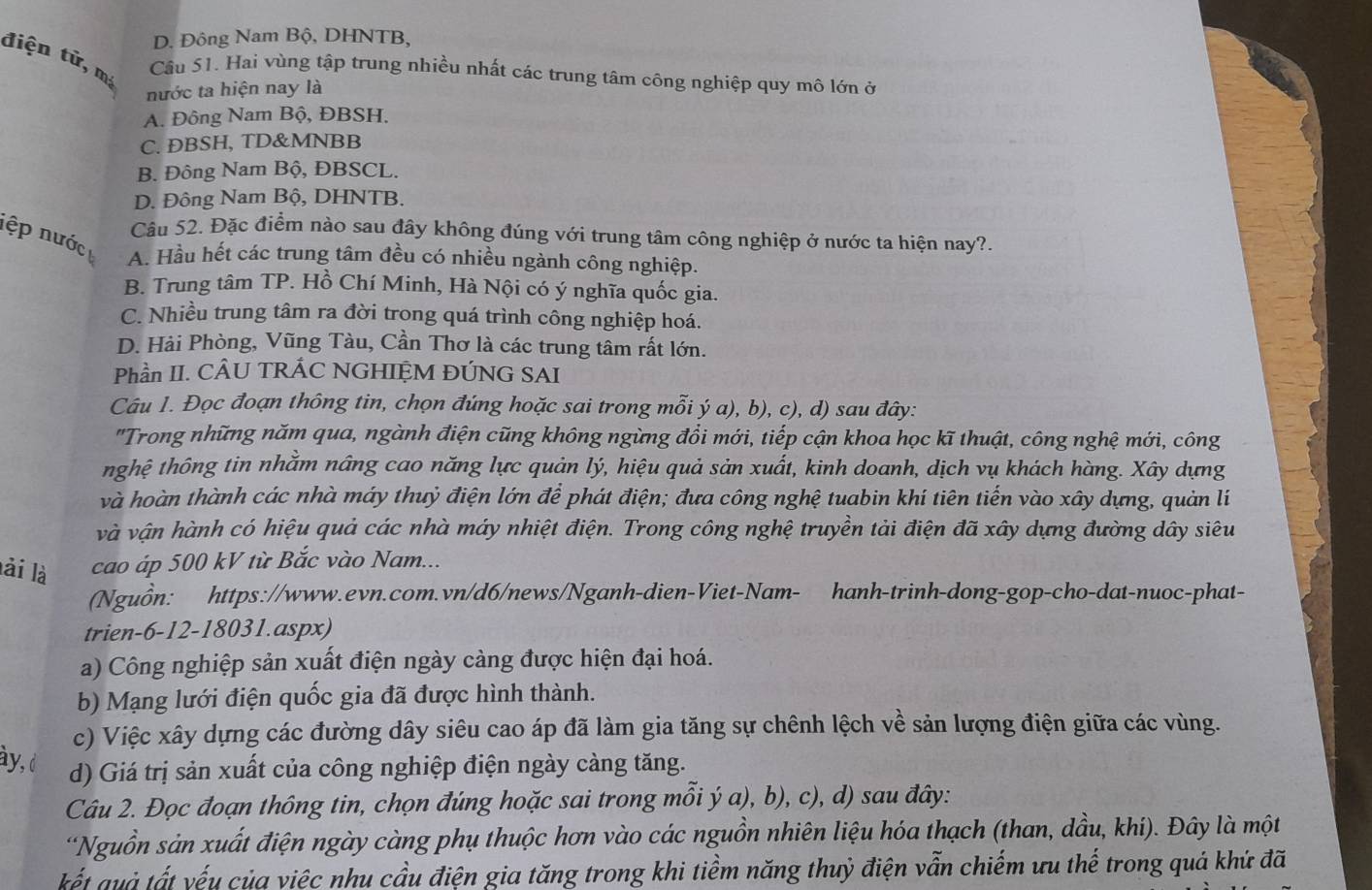 D. Đông Nam Bộ, DHNTB,
điện tử, mị
Cầu 51. Hai vùng tập trung nhiều nhất các trung tâm công nghiệp quy mô lớn ở
nước ta hiện nay là
A. Đông Nam Bộ, ĐBSH.
C. ĐBSH, TD&MNBB
B. Đông Nam Bộ, ĐBSCL.
D. Đông Nam Bộ, DHNTB.
Câu 52. Đặc điểm nào sau đây không đúng với trung tâm công nghiệp ở nước ta hiện nay?.
lệp nước A. Hầu hết các trung tâm đều có nhiều ngành công nghiệp.
B. Trung tâm TP. Hồ Chí Minh, Hà Nội có ý nghĩa quốc gia.
C. Nhiều trung tâm ra đời trong quá trình công nghiệp hoá.
D. Hải Phòng, Vũng Tàu, Cần Thơ là các trung tâm rất lớn.
Phần II. CÂU TRÁC NGHIỆM ĐÚNG SAI
Câu 1. Đọc đoạn thông tin, chọn đúng hoặc sai trong mỗi ý a), b), c), d) sau đây:
"Trong những năm qua, ngành điện cũng không ngừng đồi mới, tiếp cận khoa học kĩ thuật, công nghệ mới, công
tnhghệ thông tin nhằm nâng cao năng lực quản lý, hiệu quả sản xuất, kinh doanh, dịch vụ khách hàng. Xây dựng
và hoàn thành các nhà máy thuỷ điện lớn để phát điện; đưa công nghệ tuabin khí tiên tiến vào xây dựng, quản lí
và vận hành có hiệu quả các nhà máy nhiệt điện. Trong công nghệ truyền tải điện đã xây dựng đường dây siêu
lài là cao áp 500 kV từ Bắc vào Nam...
Nguồn: https://www.evn.com.vn/d6/news/Nganh-dien-Viet-Nam- hanh-trinh-dong-gop-cho-dat-nuoc-phat-
trien-6-12-18031.aspx)
a) Công nghiệp sản xuất điện ngày càng được hiện đại hoá.
b) Mạng lưới điện quốc gia đã được hình thành.
c) Việc xây dựng các đường dây siêu cao áp đã làm gia tăng sự chênh lệch về sản lượng điện giữa các vùng.
ày, d
d) Giá trị sản xuất của công nghiệp điện ngày càng tăng.
Câu 2. Đọc đoạn thông tin, chọn đúng hoặc sai trong mỗi ý a), b), c), d) sau đây:
*Nguồn sản xuất điện ngày càng phụ thuộc hơn vào các nguồn nhiên liệu hóa thạch (than, dầu, khi). Đây là một
ết qu ả tất vếu của việc nhu cầu điện gia tăng trong khi tiềm năng thuỷ điện vẫn chiếm ưu thế trong quá khứ đã