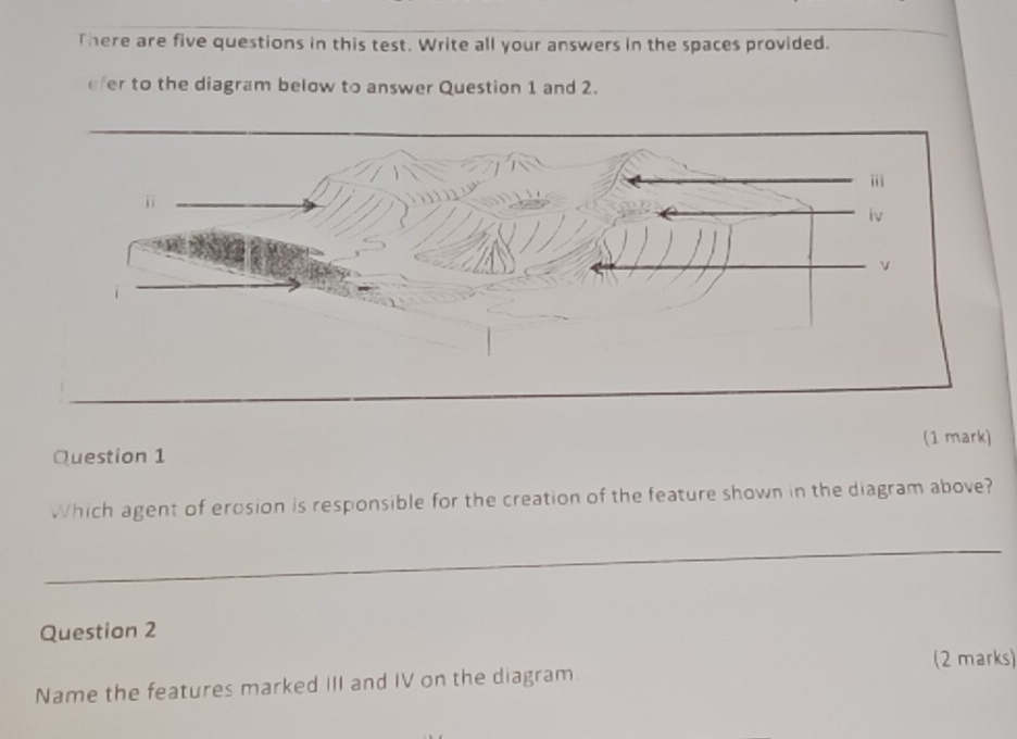 There are five questions in this test. Write all your answers in the spaces provided. 
efer to the diagram below to answer Question 1 and 2. 
i 
j i 
Question 1 (1 mark) 
Which agent of erosion is responsible for the creation of the feature shown in the diagram above? 
_ 
_ 
_ 
Question 2 
(2 marks) 
Name the features marked III and IV on the diagram