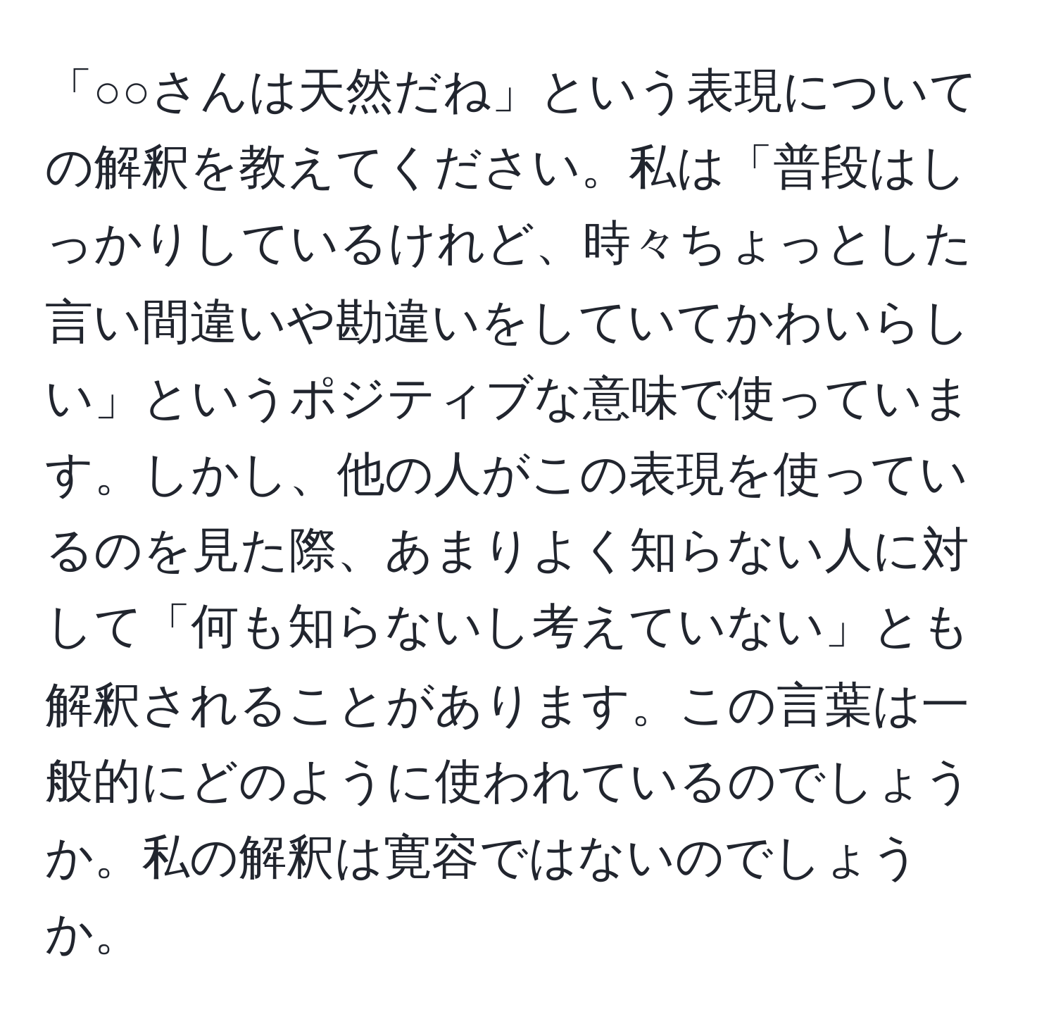 「○○さんは天然だね」という表現についての解釈を教えてください。私は「普段はしっかりしているけれど、時々ちょっとした言い間違いや勘違いをしていてかわいらしい」というポジティブな意味で使っています。しかし、他の人がこの表現を使っているのを見た際、あまりよく知らない人に対して「何も知らないし考えていない」とも解釈されることがあります。この言葉は一般的にどのように使われているのでしょうか。私の解釈は寛容ではないのでしょうか。