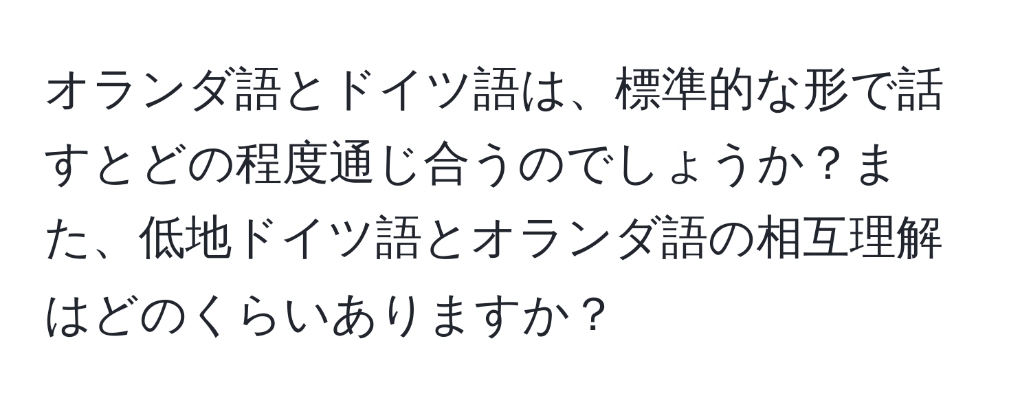 オランダ語とドイツ語は、標準的な形で話すとどの程度通じ合うのでしょうか？また、低地ドイツ語とオランダ語の相互理解はどのくらいありますか？