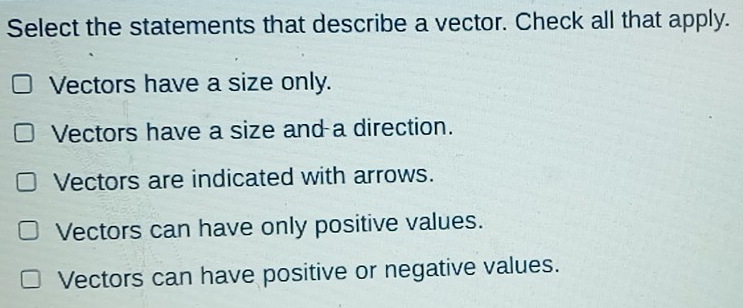 Select the statements that describe a vector. Check all that apply.
Vectors have a size only.
Vectors have a size and a direction.
Vectors are indicated with arrows.
Vectors can have only positive values.
Vectors can have positive or negative values.