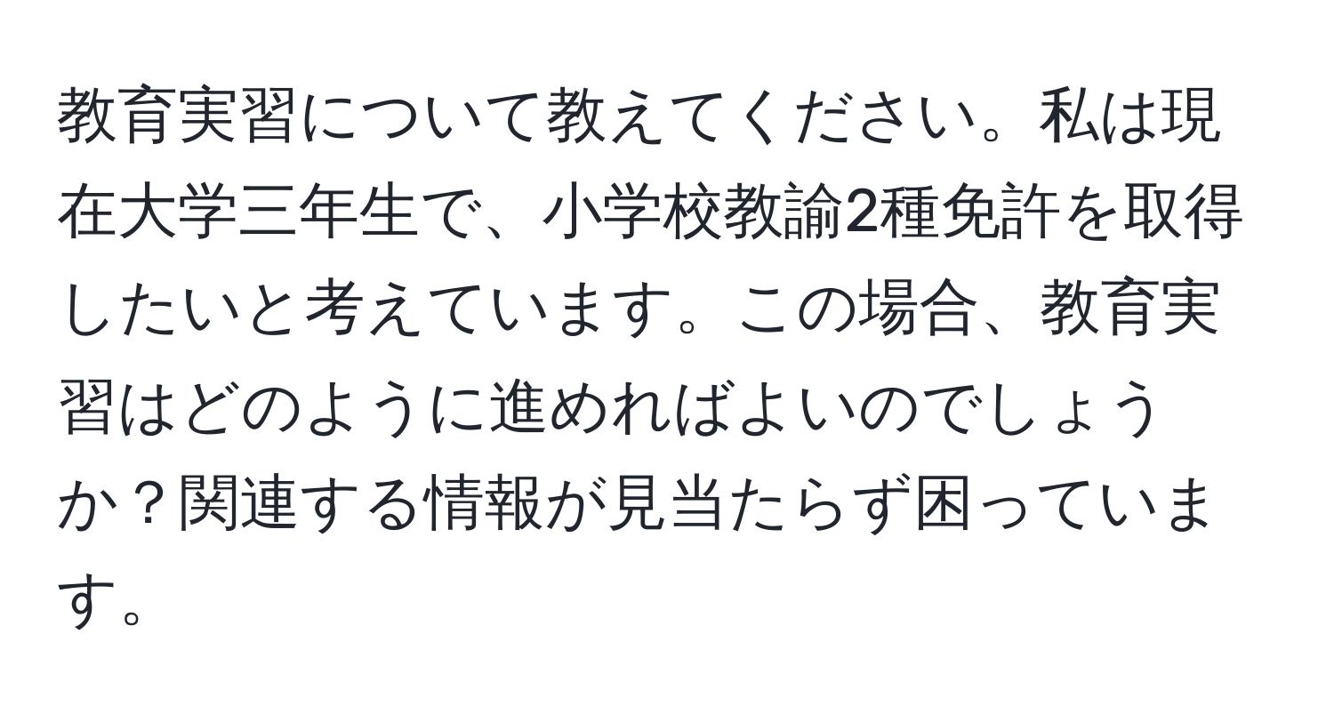 教育実習について教えてください。私は現在大学三年生で、小学校教諭2種免許を取得したいと考えています。この場合、教育実習はどのように進めればよいのでしょうか？関連する情報が見当たらず困っています。