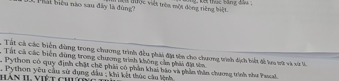 dong, kết thuc bảng đầu ;
3. Phát biêu nào sau đây là đúng?
In hiền được viết trên một dòng riêng biệt.
. Tất cả các biến dùng trong chương trình đều phải đặt tên cho chương trình dịch biết để lưu trữ và xử lí.
. Tất cả các biến dùng trong chương trình không cần phải đặt tên.
. Python có quy định chặt chẽ phải có phần khai báo và phần thân chương trình như Pascal.
. Python yêu cầu sử dụng dấu ; khi kết thúc câu lệnh.
Hần II. ViÉt chườn