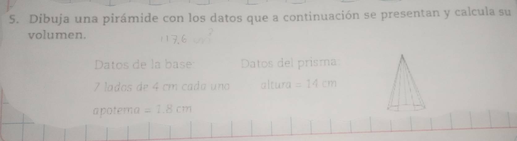 Dibuja una pirámide con los datos que a continuación se presentan y calcula su 
volumen. 
Datos de la base Datos del prisma
7 lados de 4 cm cada uno altura =14cm
apotema =1.8cm