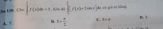 Cho ∈tlimits _0^((frac π)2)f(x)dx=5. Khi đó ∈tlimits _0^((frac π)2)[f(x)+2sin x]dx có giá trị bằng.
A. 7.
B. 5+ π /2 .
C. 5+π. D. 3.
3