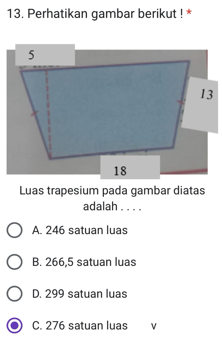 Perhatikan gambar berikut ! *
Luas trapesium pada gambar diatas
adalah . . . .
A. 246 satuan luas
B. 266,5 satuan luas
D. 299 satuan luas
C. 276 satuan luas V