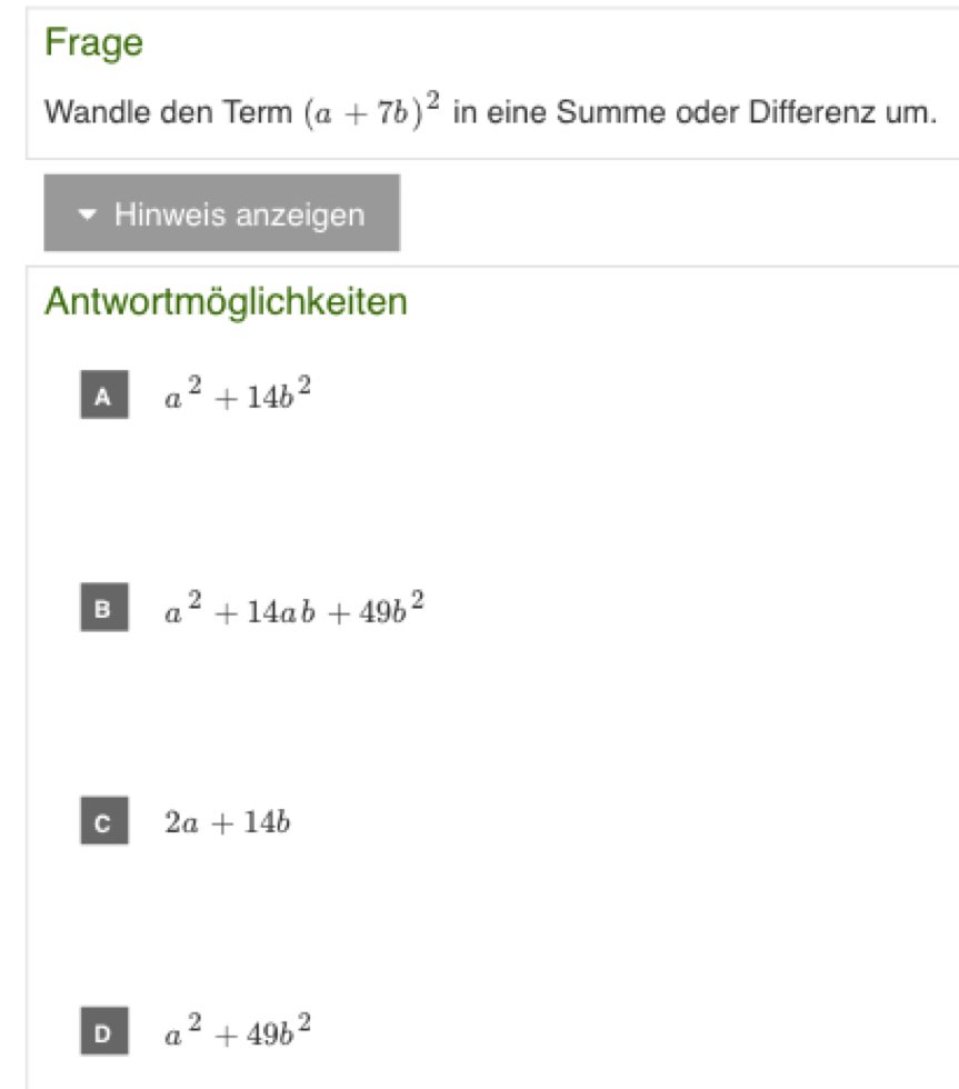 Frage
Wandle den Term (a+7b)^2 in eine Summe oder Differenz um.
Hinweis anzeigen
Antwortmöglichkeiten
A a^2+14b^2
B a^2+14ab+49b^2
C 2a+14b
D a^2+49b^2