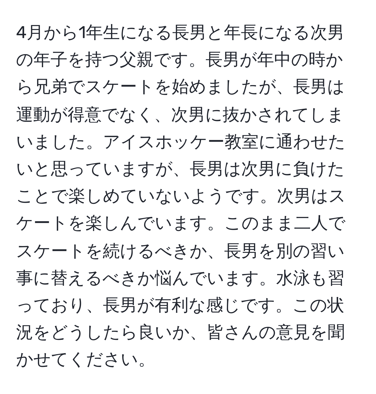 4月から1年生になる長男と年長になる次男の年子を持つ父親です。長男が年中の時から兄弟でスケートを始めましたが、長男は運動が得意でなく、次男に抜かされてしまいました。アイスホッケー教室に通わせたいと思っていますが、長男は次男に負けたことで楽しめていないようです。次男はスケートを楽しんでいます。このまま二人でスケートを続けるべきか、長男を別の習い事に替えるべきか悩んでいます。水泳も習っており、長男が有利な感じです。この状況をどうしたら良いか、皆さんの意見を聞かせてください。