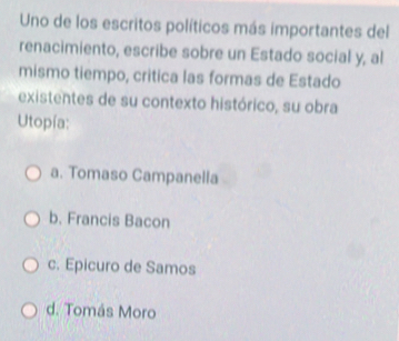 Uno de los escritos políticos más importantes del
renacimiento, escribe sobre un Estado social y, al
mismo tiempo, critica las formas de Estado
existentes de su contexto histórico, su obra
Utopía:
a. Tomaso Campanella
b. Francis Bacon
c. Epicuro de Samos
d. Tomás Moro