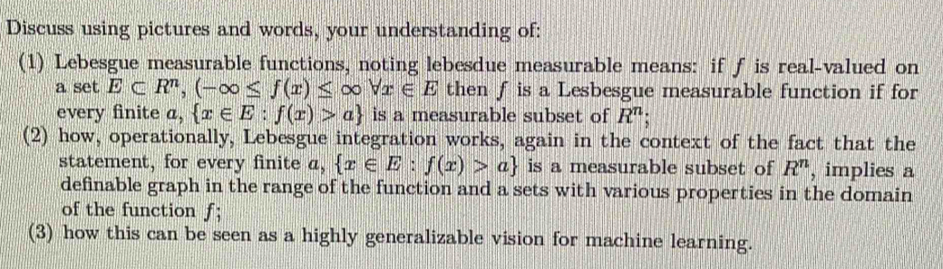 Discuss using pictures and words, your understanding of: 
(1) Lebesgue measurable functions, noting lebesdue measurable means: if ƒ is real-valued on 
a set E⊂ R^n,(-∈fty ≤ f(x)≤ ∈fty forall x∈ E then f is a Lesbesgue measurable function if for 
every finite a,  x∈ E:f(x)>a is a measurable subset of R^n; 
(2) how, operationally, Lebesgue integration works, again in the context of the fact that the 
statement, for every finite a,  x∈ E:f(x)>a is a measurable subset of R^n , implies a 
definable graph in the range of the function and a sets with various properties in the domain 
of the function ƒ; 
(3) how this can be seen as a highly generalizable vision for machine learning.