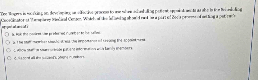 Zee Rogers is working on developing an effective process to use when scheduling patient appointments as she is the Scheduling
Coordinator at Humphrey Medical Center. Which of the following should not be a part of Zee's process of setting a patient's
appointment?
a. Ask the patient the preferred number to be called.
b. The staff member should stress the importance of keeping the appointment.
c. Allow staff to share private patient information with family members.
d. Record all the patient's phone numbers.