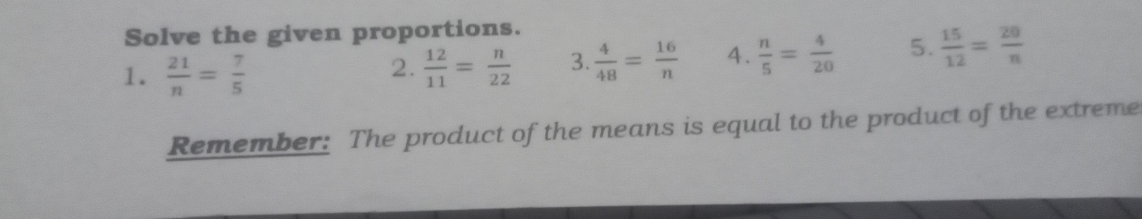 Solve the given proportions. 
1.  21/n = 7/5 
2.  12/11 = n/22  3.  4/48 = 16/n  4.  n/5 = 4/20  5.  15/12 = 20/n 
Remember: The product of the means is equal to the product of the extreme