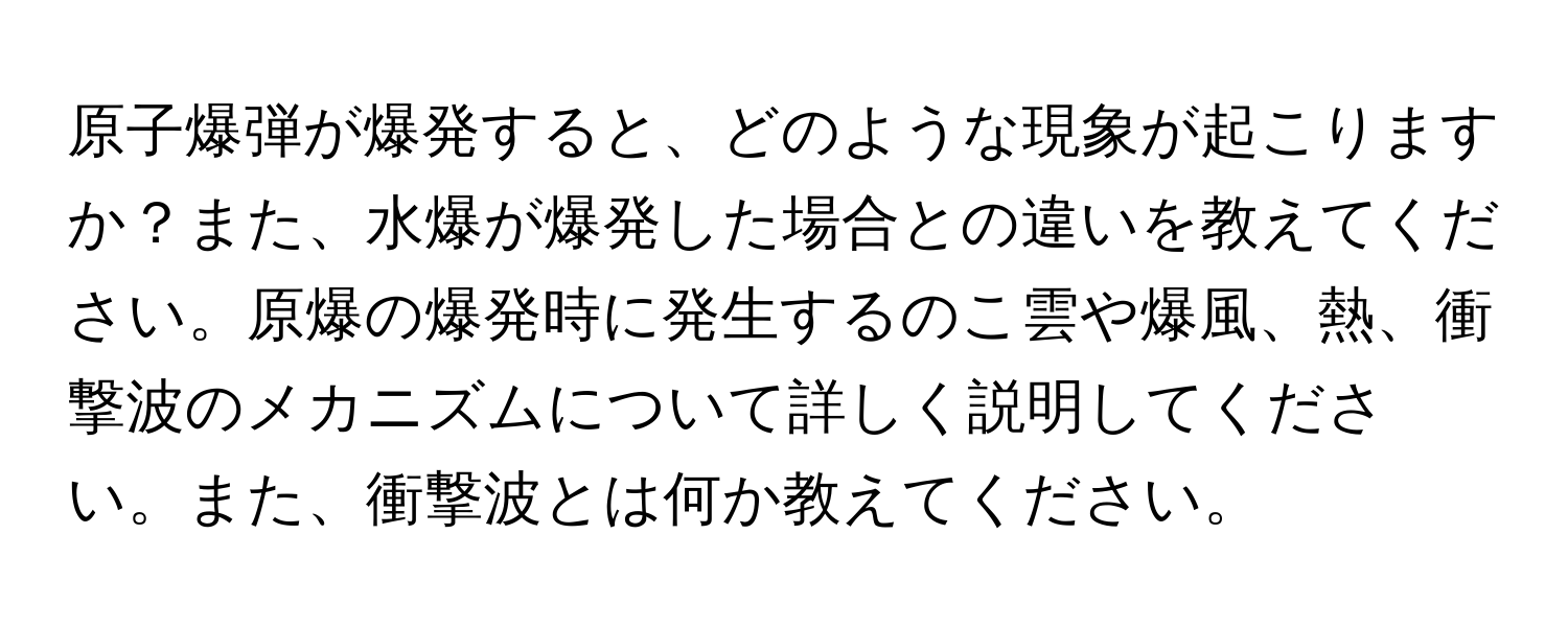 原子爆弾が爆発すると、どのような現象が起こりますか？また、水爆が爆発した場合との違いを教えてください。原爆の爆発時に発生するのこ雲や爆風、熱、衝撃波のメカニズムについて詳しく説明してください。また、衝撃波とは何か教えてください。