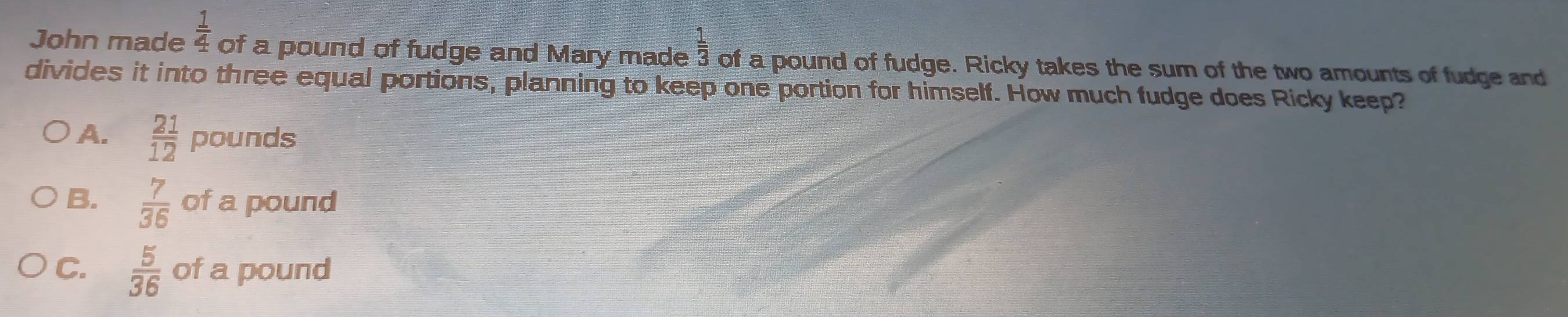 John made  1/4  of a pound of fudge and Mary made  1/3  of a pound of fudge. Ricky takes the sum of the two amounts of fudge and
divides it into three equal portions, planning to keep one portion for himself. How much fudge does Ricky keep?
A.  21/12 pounds
B.  7/36 ofa a pound
C.  5/36  of a pound