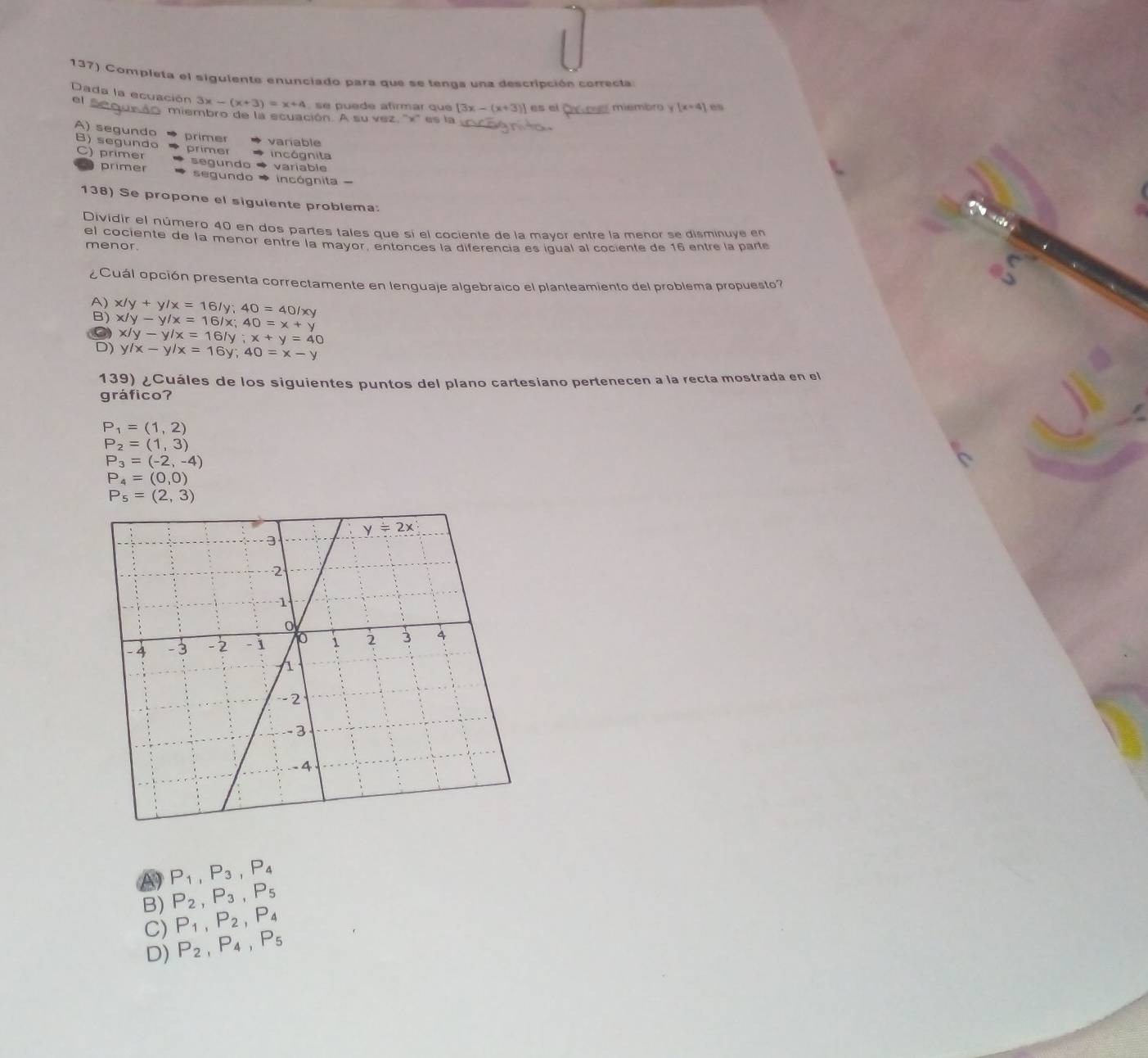 Completa el siguiente enunciado para que se tenga una descripción conrecta
Dada la ecuación 3x-(x+3)=x+4 se puede afirmar que [3x-(x+3)] es el Ov cel miembro y [x+4]
e  s e   miembro de la ecuación. A su vez, ''x'' es la
A) segundo B) segundo primer variable
primer incógnita
C) primer segundo variable
primer segundo incógnita
138) Se propone el siguiente problema:
Dividir el número 40 en dos partes tales que sí el cociente de la mayor entre la menor se disminuye en
el cociente de la menor entre la mayor, entonces la diferencia es iqual al cociente de 16 entre la parte
menor.
¿Cuál opción presenta correctamente en lenguaje algebraico el planteamiento del problema propuesto?
A) x/y+y/x=16/y;40=40/xy
B) x/y-y/x=16/x;40=x+y
a
D) x/y-y/x=16/y;x+y=40
y/x-y/x=16y;40=x-y
139) ¿Cuáles de los siguientes puntos del plano cartesiano pertenecen a la recta mostrada en el
gráfico?
P_1=(1,2)
P_2=(1,3)
P_3=(-2,-4)
P_4=(0,0)
P_5=(2,3)
A) P_1,P_3,P_4
B) P_2,P_3,P_5
C) P_1,P_2,P_4
D) P_2,P_4,P_5