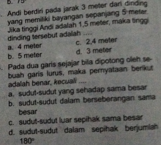 10 I
. Andi berdiri pada jarak 3 meter dari dinding
yang memiliki bayangan sepanjang 5 meter
Jika tinggi Andi adalah 1,5 meter, maka tinggi
dinding tersebut adalah ....
a. 4 meter c. 2,4 meter
b. 5 meter d. 3 meter. Pada dua garis sejajar bila dipotong oleh se
buah garis lurus, maka pernyataan benkut
adalah benar, kecuali ....
a. sudut-sudut yang sehadap sama besar
b. sudut-sudut dalam berseberangan sama
besar
c. sudut-sudut luar sepihak sama besar
d. sudut-sudut dalam sepihak berjumiah
180°