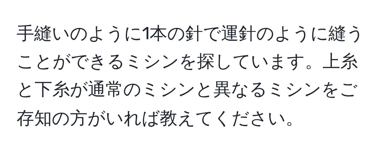 手縫いのように1本の針で運針のように縫うことができるミシンを探しています。上糸と下糸が通常のミシンと異なるミシンをご存知の方がいれば教えてください。