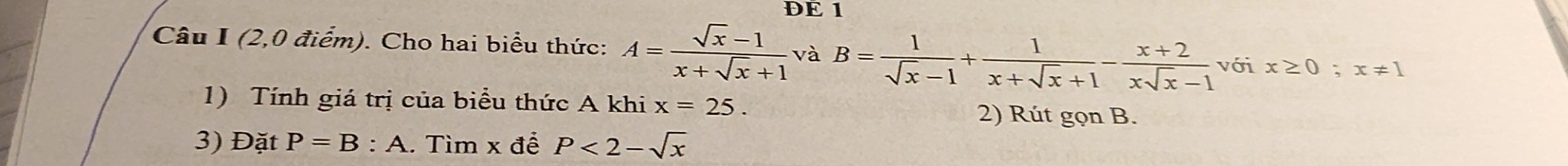 DE 1 
Câu I (2,0 điểm). Cho hai biểu thức: A= (sqrt(x)-1)/x+sqrt(x)+1  và B= 1/sqrt(x)-1 + 1/x+sqrt(x)+1 - (x+2)/xsqrt(x)-1  với x≥ 0; x!= 1
1) Tính giá trị của biểu thức A khi x=25. 
2) Rút gọn B. 
3) Đặt P=B:A. Tìm x đề P<2-sqrt(x)