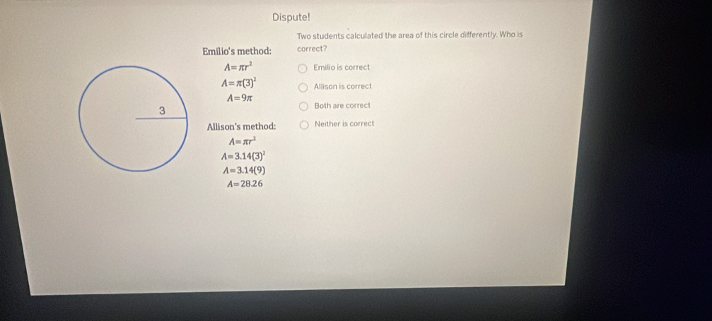 Dispute!
Two students calculated the area of this circle differently. Who is
Emilio's method: correct?
A=π r^2 Emilio is correct
A=π (3)^2 Allison is correct
A=9π Both are correct
Allison's method: Neither is correct
A=π r^2
A=3.14(3)^2
A=3.14(9)
A=28.26