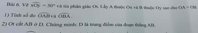 Vẽ widehat xOy=50° và tia phân giác Ot. Lấy A thuộc Ox và B thuộc Oy sao cho OA=OB
1) Tính số đo widehat OAB và widehat OBA. 
2) Ot cắt AB ở D. Chứng minh: D là trung điểm của đoạn thẳng AB.