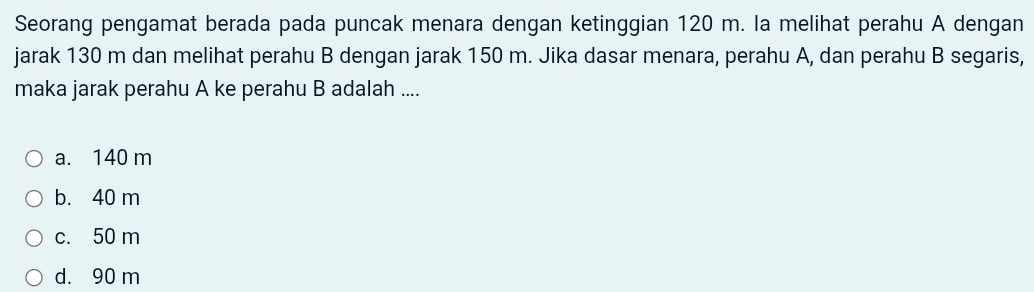 Seorang pengamat berada pada puncak menara dengan ketinggian 120 m. la melihat perahu A dengan
jarak 130 m dan melihat perahu B dengan jarak 150 m. Jika dasar menara, perahu A, dan perahu B segaris,
maka jarak perahu A ke perahu B adalah ....
a. 140 m
b. 40 m
c. 50 m
d. 90 m