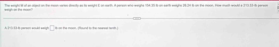 The weight M of an object on the moon varies directly as its weight E on earth. A person who weighs 154.35 Ib on earth weighs 26.24 Ib on the moon. How much would a 213.53-lb person 
weigh on the moon? 
A 213.53-Ib person would weigh □ Ib on the moon. (Round to the nearest tenth.)